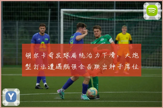 胡尔卡奇发球局统治力下滑，大炮型打法遭遇瓶颈会否跌出种子席位？