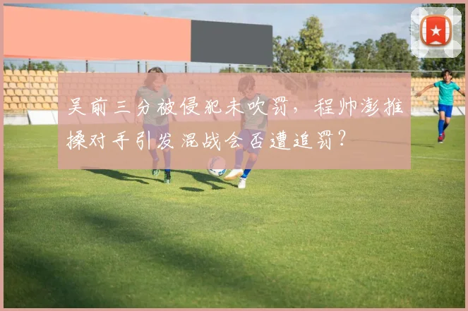 吴前三分被侵犯未吹罚，程帅澎推搡对手引发混战会否遭追罚？