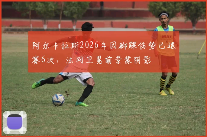 阿尔卡拉斯2026年因脚踝伤势已退赛6次，法网卫冕前景蒙阴影