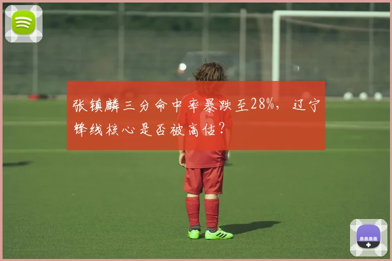张镇麟三分命中率暴跌至28%，辽宁锋线核心是否被高估？