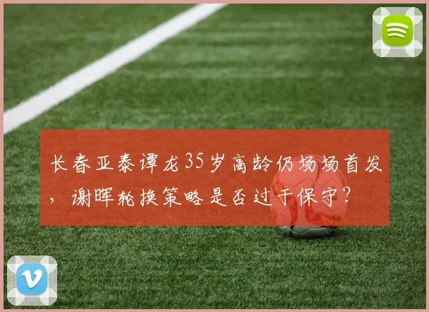 长春亚泰谭龙35岁高龄仍场场首发，谢晖轮换策略是否过于保守？